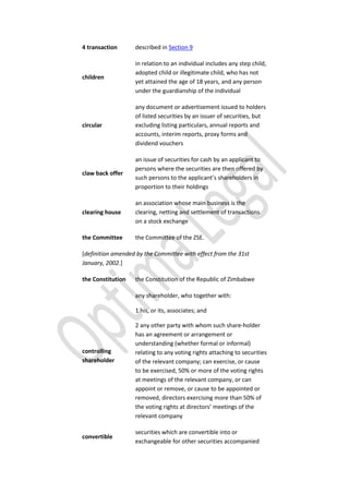 4 transaction described in Section 9
children
in relation to an individual includes any step child,
adopted child or illegitimate child, who has not
yet attained the age of 18 years, and any person
under the guardianship of the individual
circular
any document or advertisement issued to holders
of listed securities by an issuer of securities, but
excluding listing particulars, annual reports and
accounts, interim reports, proxy forms and
dividend vouchers
claw back offer
an issue of securities for cash by an applicant to
persons where the securities are then offered by
such persons to the applicant’s shareholders in
proportion to their holdings
clearing house
an association whose main business is the
clearing, netting and settlement of transactions
on a stock exchange
the Committee the Committee of the ZSE.
[definition amended by the Committee with effect from the 31st
January, 2002.]
the Constitution the Constitution of the Republic of Zimbabwe
controlling
shareholder
any shareholder, who together with:
1 his, or its, associates; and
2 any other party with whom such share-holder
has an agreement or arrangement or
understanding (whether formal or informal)
relating to any voting rights attaching to securities
of the relevant company; can exercise, or cause
to be exercised, 50% or more of the voting rights
at meetings of the relevant company, or can
appoint or remove, or cause to be appointed or
removed, directors exercising more than 50% of
the voting rights at directors’ meetings of the
relevant company
convertible
securities which are convertible into or
exchangeable for other securities accompanied
 