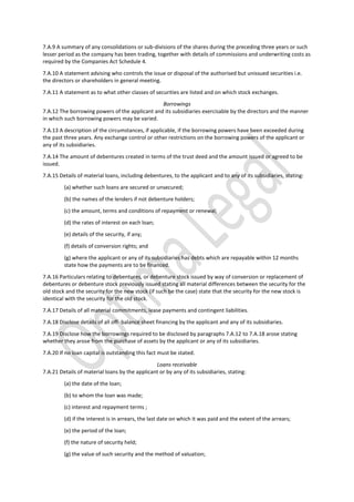 7.A.9 A summary of any consolidations or sub-divisions of the shares during the preceding three years or such
lesser period as the company has been trading, together with details of commissions and underwriting costs as
required by the Companies Act Schedule 4.
7.A.10 A statement advising who controls the issue or disposal of the authorised but unissued securities i.e.
the directors or shareholders in general meeting.
7.A.11 A statement as to what other classes of securities are listed and on which stock exchanges.
Borrowings
7.A.12 The borrowing powers of the applicant and its subsidiaries exercisable by the directors and the manner
in which such borrowing powers may be varied.
7.A.13 A description of the circumstances, if applicable, if the borrowing powers have been exceeded during
the past three years. Any exchange control or other restrictions on the borrowing powers of the applicant or
any of its subsidiaries.
7.A.14 The amount of debentures created in terms of the trust deed and the amount issued or agreed to be
issued.
7.A.15 Details of material loans, including debentures, to the applicant and to any of its subsidiaries, stating:
(a) whether such loans are secured or unsecured;
(b) the names of the lenders if not debenture holders;
(c) the amount, terms and conditions of repayment or renewal;
(d) the rates of interest on each loan;
(e) details of the security, if any;
(f) details of conversion rights; and
(g) where the applicant or any of its subsidiaries has debts which are repayable within 12 months
state how the payments are to be financed.
7.A.16 Particulars relating to debentures, or debenture stock issued by way of conversion or replacement of
debentures or debenture stock previously issued stating all material differences between the security for the
old stock and the security for the new stock (if such be the case) state that the security for the new stock is
identical with the security for the old stock.
7.A.17 Details of all material commitments, lease payments and contingent liabilities.
7.A.18 Disclose details of all off- balance sheet financing by the applicant and any of its subsidiaries.
7.A.19 Disclose how the borrowings required to be disclosed by paragraphs 7.A.12 to 7.A.18 arose stating
whether they arose from the purchase of assets by the applicant or any of its subsidiaries.
7.A.20 If no loan capital is outstanding this fact must be stated.
Loans receivable
7.A.21 Details of material loans by the applicant or by any of its subsidiaries, stating:
(a) the date of the loan;
(b) to whom the loan was made;
(c) interest and repayment terms ;
(d) if the interest is in arrears, the last date on which it was paid and the extent of the arrears;
(e) the period of the loan;
(f) the nature of security held;
(g) the value of such security and the method of valuation;
 