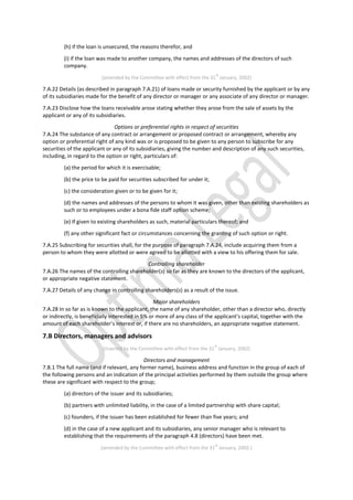 (h) if the loan is unsecured, the reasons therefor, and
(i) if the loan was made to another company, the names and addresses of the directors of such
company.
[amended by the Committee with effect from the 31
st
January, 2002]
7.A.22 Details (as described in paragraph 7.A.21) of loans made or security furnished by the applicant or by any
of its subsidiaries made for the benefit of any director or manager or any associate of any director or manager.
7.A.23 Disclose how the loans receivable arose stating whether they arose from the sale of assets by the
applicant or any of its subsidiaries.
Options or preferential rights in respect of securities
7.A.24 The substance of any contract or arrangement or proposed contract or arrangement, whereby any
option or preferential right of any kind was or is proposed to be given to any person to subscribe for any
securities of the applicant or any of its subsidiaries, giving the number and description of any such securities,
including, in regard to the option or right, particulars of:
(a) the period for which it is exercisable;
(b) the price to be paid for securities subscribed for under it;
(c) the consideration given or to be given for it;
(d) the names and addresses of the persons to whom it was given, other than existing shareholders as
such or to employees under a bona fide staff option scheme;
(e) If given to existing shareholders as such, material particulars thereof; and
(f) any other significant fact or circumstances concerning the granting of such option or right.
7.A.25 Subscribing for securities shall, for the purpose of paragraph 7.A.24, include acquiring them from a
person to whom they were allotted or were agreed to be allotted with a view to his offering them for sale.
Controlling shareholder
7.A.26 The names of the controlling shareholder(s) so far as they are known to the directors of the applicant,
or appropriate negative statement.
7.A.27 Details of any change in controlling shareholders(s) as a result of the issue.
Major shareholders
7.A.28 In so far as is known to the applicant, the name of any shareholder, other than a director who, directly
or indirectly, is beneficially interested in 5% or more of any class of the applicant’s capital, together with the
amount of each shareholder’s interest or, if there are no shareholders, an appropriate negative statement.
7.B Directors, managers and advisors
[inserted by the Committee with effect from the 31
st
January, 2002]
Directors and management
7.B.1 The full name (and if relevant, any former name), business address and function in the group of each of
the following persons and an indication of the principal activities performed by them outside the group where
these are significant with respect to the group;
(a) directors of the issuer and its subsidiaries;
(b) partners with unlimited liability, in the case of a limited partnership with share capital;
(c) founders, if the issuer has been established for fewer than five years; and
(d) in the case of a new applicant and its subsidiaries, any senior manager who is relevant to
establishing that the requirements of the paragraph 4.8 (directors) have been met.
[amended by the Committee with effect from the 31
st
January, 2002.]
 