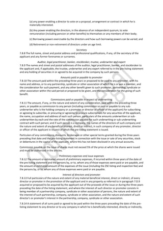 (a) any power enabling a director to vote on a proposal, arrangement or contract in which he is
materially interested.
(b) Any power enabling the directors, in the absence of an independent quorum, to vote
remuneration (including pension or other benefits) to themselves or any members of their body;
(c) Borrowing powers exercisable by the directors and how such borrowing powers can be varied; and
(d) Retirement or non-retirement of directors under an age limit.
Secretary
7.B.8 The full name, street and postal address and professional qualifications, if any, of the secretary of the
applicant and any former forenames or surnames.
Auditor, legal practitioner, banker, stockbroker, trustee, underwriter and expert
7.B.9 The names and street and postal addresses of the auditor, legal practitioner, banker, and stockbroker to
the applicant and, if applicable, the trustee, underwriter and any expert referred to in the pre-listing statement
and any holding of securities in or agreed to be acquired in the company by such persons.
Amounts paid or payable to promoter
7.B.10 The amount paid within the preceding three years or proposed to be paid to any promoter, with his
name and address, or to any partnership, syndicate or other association of which he is or was a member, and
the consideration for such payment, and any other benefit given to such promoter, partnership, syndicate or
other association within the said period or proposed to be given, and the consideration for the giving of such
benefit.
Commissions paid or payable in respect of underwriting
7.B.11 The amount, if any, or the nature and extent of any consideration, paid within the preceding three
years, or payable as commission to any person (including commission so paid or payable to any sub-
underwriter who is the holding company or a promoter or director or officer of the applicant) for subscribing
or agreeing to subscribe, or procuring or agreeing to procure subscriptions for any securities of the applicant,
the name, occupation and address of each such person, particulars of the amounts underwritten or sub-
underwritten by each and the rate of the commission payable for such underwriting or sub-underwriting
contract with such person; and if such person is a company, the names of the directors of such company and
the nature and extent of any beneficial interest, direct or indirect, in such company of any promoter, director
or officer of the applicant in respect of which the pre-listing statement is issued.
Particulars of any commissions, discounts, brokerages or other special terms granted during the three years
preceding that date and the pre-listing statement in connection with the issue or sale of any securities, stock
or debentures in the capital of the applicant, where this has not been disclosed in any annual accounts.
Commission payable on the issue of shares must not exceed 5% of the price at which the shares were issued
and must be authorised in the articles.
Preliminary expenses and issue expenses
7.B.12 The amount or estimated amount of preliminary expenses, if incurred within three years of the date of
the pre-listing statement and the persons by, or to, whom any of those expenses were paid or are payable, and
the amount or estimated amount of the expenses of the issue (including the ZSE listing and inspection fee) and
the persons by, or to, whom any of those expenses were paid or are payable.
Interest of directors and promoter
7.B.13 Full particulars of the nature and extent of any material beneficial interest, direct or indirect, of every
director or promoter in the promotion of the applicant and in any property as referred to in paragraph 7.D.9
acquired or proposed to be acquired by the applicant out of the proceeds of the issue or during the three years
preceding the date of the listing statement, and where the interest of such director or promoter consists in
being member of a partnership company, syndicate or other association of persons, the nature and extent of
the interest of such partnership, company, syndicate or other association, and the nature and extent of such
director’s or promoter’s interest in the partnership, company, syndicate or other association.
7.B.14 A statement of all sums paid or agreed to be paid within the three years preceding the date of the pre-
listing statement to any director or to any company in which he is beneficially interested, directly or indirectly,
 