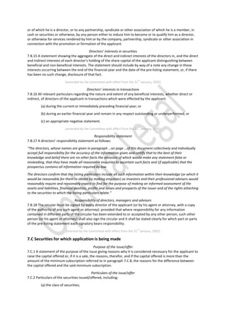 or of which he is a director, or to any partnership, syndicate or other association of which he is a member, in
cash or securities or otherwise, by any person either to induce him to become or to qualify him as a director,
or otherwise for services rendered by him or by the company, partnership, syndicate or other association in
connection with the promotion or formation of the applicant.
Directors’ interests in securities
7.B.15 A statement showing the aggregate of the direct and indirect interests of the directors in, and the direct
and indirect interests of each director’s holding of the share capital of the applicant distinguishing between
beneficial and non-beneficial interests. The statement should include by way of a note any change in those
interests occurring between the end of the financial year and the date of the pre-listing statement, or, if there
has been no such change, disclosure of that fact.
[amended by the Committee with effect from the 31
st
January, 2002]
Directors’ interests in transactions
7.B.16 All relevant particulars regarding the nature and extent of any beneficial interests, whether direct or
indirect, of directors of the applicant in transactions which were effected by the applicant:
(a) during the current or immediately preceding financial year; or
(b) during an earlier financial year and remain in any respect outstanding or underperformed; or
(c) an appropriate negative statement.
[amended by the Committee with effect from the 31
st
January, 2002]
Responsibility statement
7.B.17 A directors’ responsibility statement as follows:
“The directors, whose names are given in paragraph …on page …of this document collectively and individually
accept full responsibility for the accuracy of the information given and certify that to the best of their
knowledge and belief there are no other facts the omission of which would make any statement false or
misleading, that they have made all reasonable enquiries to ascertain such facts and (if applicable) that the
prospectus contains all information required by law.
The directors confirm that the listing particulars include all such information within their knowledge (or which it
would be reasonable for them to obtain by making enquiries) as investors and their professional advisers would
reasonably require and reasonably expect to find for the purpose of making an informed assessment of the
assets and liabilities, financial position, profits and losses and prospects of the issuer and of the rights attaching
to the securities to which the listing particulars relate.”
Responsibility of directors, managers and advisors
7.B.18 The circular must be signed by every director of the applicant (or by his agent or attorney, with a copy
of the authority of any such agent or attorney): provided that where responsibility for any information
contained in different parts of the circular has been extended to or accepted by any other person, such other
person (or his agent or attorney) shall also sign the circular and it shall be stated clearly for which part or parts
of the pre-listing statement each signatory bears responsibility.
[inserted by the Committee with effect from the 31
st
January, 2002]
7.C Securities for which application is being made
Purpose of the issue/offer
7.C.1 A statement of the purpose of the issue giving reasons why it is considered necessary for the applicant to
raise the capital offered or, if it is a sale, the reasons, therefor, and if the capital offered is more than the
amount of the minimum subscription referred to in paragraph 7.C.8, the reasons for the difference between
the capital offered and the said minimum subscription.
Particulars of the issue/offer
7.C.2 Particulars of the securities issued/offered, including:
(a) the class of securities;
 