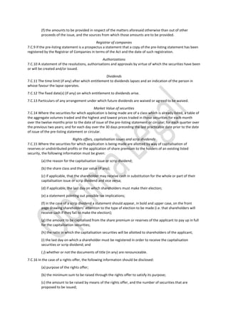 (f) the amounts to be provided in respect of the matters aforesaid otherwise than out of other
proceeds of the issue, and the sources from which those amounts are to be provided.
Registrar of companies
7.C.9 If the pre-listing statement is a prospectus a statement that a copy of the pre-listing statement has been
registered by the Registrar of Companies in terms of the Act and the date of such registration.
Authorizations
7.C.10 A statement of the resolutions, authorisations and approvals by virtue of which the securities have been
or will be created and/or issued.
Dividends
7.C.11 The time limit (if any) after which entitlement to dividends lapses and an indication of the person in
whose favour the lapse operates.
7.C.12 The fixed date(s) (if any) on which entitlement to dividends arise.
7.C.13 Particulars of any arrangement under which future dividends are waived or agreed to be waived.
Market Value of securities
7.C.14 Where the securities for which application is being made are of a class which is already listed, a table of
the aggregate volumes traded and the highest and lowest prices traded in those securities for each month
over the twelve months prior to the date of issue of the pre-listing statement or circular; for each quarter over
the previous two years; and for each day over the 30 days preceding the last practicable date prior to the date
of issue of the pre-listing statement or circular.
Rights offers, capitalisation issues and scrip dividends
7.C.15 Where the securities for which application is being made are allotted by way of capitalisation of
reserves or undistributed profits or the application of share premium to the holders of an existing listed
security, the following information must be given:
(a) the reason for the capitalisation issue or scrip dividend;
(b) the share class and the par value (if any);
(c) if applicable, that the shareholder may receive cash in substitution for the whole or part of their
capitalisation issue or scrip dividend and vice versa;
(d) if applicable, the last day on which shareholders must make their election;
(e) a statement pointing out possible tax implications;
(f) in the case of a scrip dividend a statement should appear, in bold and upper case, on the front
page drawing shareholders’ attention to the type of election to be made (i.e. that shareholders will
receive cash if they fail to make the election);
(g) the amount to be capitalised from the share premium or reserves of the applicant to pay up in full
for the capitalisation securities;
(h) the ratio in which the capitalisation securities will be allotted to shareholders of the applicant;
(i) the last day on which a shareholder must be registered in order to receive the capitalisation
securities or scrip dividend; and
( j) whether or not the documents of title (in any) are renounceable.
7.C.16 In the case of a rights offer, the following information should be disclosed:
(a) purpose of the rights offer;
(b) the minimum sum to be raised through the rights offer to satisfy its purpose;
(c) the amount to be raised by means of the rights offer, and the number of securities that are
proposed to be issued;
 