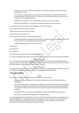 (d) the terms of the offer. Where the ratio gives rise to fractions, a table of entitlements must be
included in the circular;
(e) a statement regarding fractions of securities. Normally fractions are sold for the benefit of the
company. However, should the value of a fraction be in excess of 500 cents then such amount must
be paid to the shareholders concerned;
(f) Details of the underwriter. The underwriting commission must be clearly stated;
(g) where the underwriter is a company the following information must be furnished:
(i) the place and date of incorporation and registered number of the company;
(ii) the names of the directors of the company;
(iii) the name of the secretary of the company;
(iv) the bankers to the company; and
(v) the authorised and issued share capital of the company.
(h) details regarding the proposed listing of the letters of allocation, the subsequent listing of the new
securities and the amount payable in respect of listing fees;
(i) details regarding the letters of allocation such as:
(i) acceptance;
(ii) renunciation;
(iii) splitting; and
(iv) payment (payment must be made in Zimbabwean currency);
( j) a statement detailing requirements of the Exchange Control Department of the Reserve Bank of Zimbabwe.
Simultaneous issues
7.C.17 If simultaneously or almost simultaneously with the issue of securities for which application is being
made, securities of the same class are issued, or to be issued, details must be given of the nature of such issues
and of the number and characteristics of the securities concerned.
Over subscriptions
7.C.18 State the relative facts where it is the intention in the event of over subscription to extend a preference
on allotment to any particular company or group such as employees and pension funds.
7.D Group’s activities
General
7.D.1 The general history of the applicant and its subsidiaries stating, inter alia:
(a) the length of time during which the business of the applicant and of any subsidiary has been
carried on;
(b) the name, date, place of incorporation and registration number and the issued or stated capital of
its subsidiaries, together with details of the securities held by the holding company, indicating those
not listed on the ZSE and the main business of its subsidiaries and the date on which they became a
subsidiary;
(c) brief particulars of any alteration of the applicant’s capital during the past three years; and
(d) the date of conversion of the applicant into a public company.
7.D.2 A general description of the business carried or to be carried on by the applicant and its subsidiaries and,
where the applicant or its subsidiaries carries on or proposes to carry on, two or more businesses which are
material having regard to the profits or losses, assets employed or to be employed or any other factor,
information as to the relative importance of each such business.
 