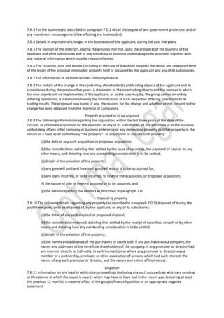 7.D.3 For the business(es) described in paragraph 7.D.2 detail the degree of any government protection and of
any investment encouragement law affecting the business(es).
7.D.4 Details of any material changes in the businesses of the applicant, during the past five years.
7.D.5 The opinion of the directors, stating the grounds therefor, as to the prospects of the business of the
applicant and of its subsidiaries and of any subsidiary or business undertaking to be acquired, together with
any material information which may be relevant thereto.
7.D.6 The situation, area and tenure (including in the case of leasehold property the rental and unexpired term
of the lease) of the principal immovable property held or occupied by the applicant and any of its subsidiaries.
7.D.7 Full information of all material inter-company finance.
7.D.8 The history of the change in the controlling shareholder(s) and trading objects of the applicant and its
subsidiaries during the previous five years. A statement of the new trading objects and the manner in which
the new objects will be implemented. If the applicant, or as the case may be, the group carries on widely
differing operations, a statement showing the contributions of such respective differing operations to its
trading results. The proposed new name, if any, the reasons for the change and whether or not consent to the
change has been obtained from the Registrar of Companies.
Property acquired or to be acquired
7.D.9 The following information regarding the acquisition, within the last three years at the date of the
circular, or proposed acquisition by the applicant or any of its subsidiaries, of any securities in or the business
undertaking of any other company or business enterprise or any immovable property or other property in the
nature of a fixed asset (collectively “the property”) or any option to acquire such property:
(a) the date of any such acquisition or proposed acquisition;
(b) the consideration, detailing that settled by the issue of securities, the payment of cash or by any
other means, and detailing how any outstanding consideration is to be settled;
(c) details of the valuation of the property;
(d) any goodwill paid and how such goodwill was or is to be accounted for;
(e) any loans incurred, or to be incurred, to finance the acquisition, or proposed acquisition;
(f) the nature of title or interest acquired or to be acquired; and
(g) the details regarding the vendors as described in paragraph 7.H.
Disposal of property
7.D.10 The following details regarding any property (as described in paragraph 7.D.9) disposed of during the
past three years, or to be disposed of, by the applicant, or any of its subsidiaries:
(a) the dates of any such disposal or proposed disposal;
(b) the consideration received, detailing that settled by the receipt of securities, or cash or by other
means and detailing how any outstanding consideration is to be settled;
(c) details of the valuation of the property;
(d) the names and addresses of the purchasers of assets sold. If any purchaser was a company, the
names and addresses of the beneficial shareholders of the company. If any promoter or director had
any interest, directly or indirectly, in such transaction or where any promoter or director was a
member of a partnership, syndicate or other association of persons which had such interest, the
names of any such promoter or director, and the nature and extent of his interest.
Litigation
7.D.11 Information on any legal or arbitration proceedings (including any such proceedings which are pending
or threatened of which the issuer is aware) which may have or have had in the recent past (covering at least
the previous 12 months) a material effect of the group’s financial position or an appropriate negative
statement.
 