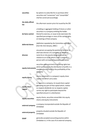 securities by options to subscribe for or purchase other
securities and “conversion” and “convertible”
shall be construed accordingly
the daily official
list
the afternoon session price list issued by the ZSE
de facto control
a holding or aggregate holding of shares or other
securities in a company entitling the holder
thereof to exercise, or cause to be exercised, the
specified percentage or more of the voting rights
at meetings of that company
deferred shares
[definition repealed by the Committee with effect
from the 31st January, 2002.]
director
any person occupying the position of director or
alternate director of a company, by whatever
name he or she may be designated and, in
relation to an issuer which is not a company, a
person with corresponding powers and duties
equity instruments
securities with restricted or no voting rights but
which participate in the distribution of profits in a
manner directly linked to the profitability of the
company
equity shares
shares comprised in a company’s equity share
capital and which carry votes
equity share
capital
in regard to a company, its issued share capital
excluding any part of that capital which, neither
as respects dividends nor as respects capital,
carries any right to participate beyond the
specified amount in a distribution
equity securities
equity shares, securities convertible into equity
shares and equity instruments
external company
a company incorporated outside the Republic of
Zimbabwe
external property
property situated outside the Republic of
Zimbabwe
GAAP generally accepted accounting practice within
Zimbabwe or, in the case of an external company,
 
