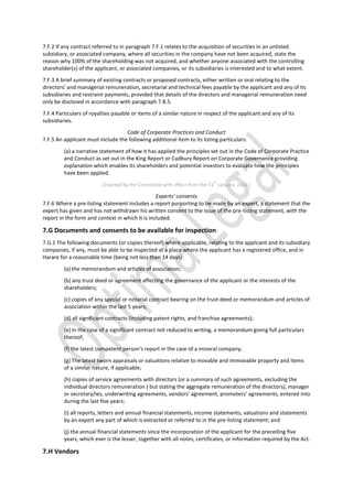 7.F.2 If any contract referred to in paragraph 7.F.1 relates to the acquisition of securities in an unlisted
subsidiary, or associated company, where all securities in the company have not been acquired, state the
reason why 100% of the shareholding was not acquired, and whether anyone associated with the controlling
shareholder(s) of the applicant, or associated companies, or its subsidiaries is interested and to what extent.
7.F.3 A brief summary of existing contracts or proposed contracts, either written or oral relating to the
directors’ and managerial remuneration, secretarial and technical fees payable by the applicant and any of its
subsidiaries and restraint payments, provided that details of the directors and managerial remuneration need
only be disclosed in accordance with paragraph 7.B.5.
7.F.4 Particulars of royalties payable or items of a similar nature in respect of the applicant and any of its
subsidiaries.
Code of Corporate Practices and Conduct
7.F.5 An applicant must include the following additional item to its listing particulars:
(a) a narrative statement of how it has applied the principles set out in the Code of Corporate Practice
and Conduct as set out in the King Report or Cadbury Report on Corporate Governance providing
explanation which enables its shareholders and potential investors to evaluate how the principles
have been applied.
[inserted by the Committee with effect from the 31
st
January, 2002.]
Experts’ consents
7.F.6 Where a pre-listing statement includes a report purporting to be made by an expert, a statement that the
expert has given and has not withdrawn his written consent to the issue of the pre-listing statement, with the
report in the form and context in which it is included.
7.G Documents and consents to be available for inspection
7.G.1 The following documents (or copies thereof) where applicable, relating to the applicant and its subsidiary
companies, if any, must be able to be inspected at a place where the applicant has a registered office, and in
Harare for a reasonable time (being not less than 14 days):
(a) the memorandum and articles of association;
(b) any trust deed or agreement affecting the governance of the applicant or the interests of the
shareholders;
(c) copies of any special or notarial contract bearing on the trust deed or memorandum and articles of
association within the last 5 years;
(d) all significant contracts (including patent rights, and franchise agreements);
(e) in the case of a significant contract not reduced to writing, a memorandum giving full particulars
thereof;
(f) the latest competent person’s report in the case of a mineral company;
(g) The latest sworn appraisals or valuations relative to movable and immovable property and items
of a similar nature, if applicable;
(h) copies of service agreements with directors (or a summary of such agreements, excluding the
individual directors remuneration ( but stating the aggregate remuneration of the directors), manager
or secretary/ies, underwriting agreements, vendors’ agreement, promoters’ agreements, entered into
during the last five years;
(i) all reports, letters and annual financial statements, income statements, valuations and statements
by an expert any part of which is extracted or referred to in the pre-listing statement; and
(j) the annual financial statements since the incorporation of the applicant for the preceding five
years, which ever is the lesser, together with all notes, certificates, or information required by the Act.
7.H Vendors
 