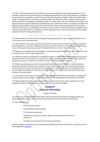 7.H.1 The names and addresses of the vendors of any assets purchased or acquired by the applicant or any
subsidiary company during the three years preceding the publication of the pre-listing statement or proposed
to be purchased, or acquired, on capital account and the amount paid or payable in cash or securities to the
vendor, and where there is more than one separate vendor, the amount so paid, or payable to each vendor
and the amount (if any) payable for goodwill or items of a similar nature. The cost of assets to the vendors and
dates of purchase by them if within the preceding three years. Where the vendor is a company, the names and
addresses of the beneficial shareholders, direct and indirect, of that company if required by the Committee.
Where this information is unobtainable, the reasons are to be stated. Transactions between the applicant and
a vendor, where the vendor is a related party, will be regulated in terms of the requirements of this paragraph
and Section 10 of the Listings Requirements.
[amended by the Committee with effect from the 31
st
January, 2002.]
7.H.2 State whether or not the vendors have guaranteed the book debts or other assets and whether or not
“normal warranties” have been given.
7.H.3 State whether the vendors’ agreements preclude the vendors from carrying on business in competition
with the applicant or any of its subsidiaries; or impose any other restriction on the vendor, also details of any
cash or other payment regarding restraint of trade and the nature of such restraint of trade.
7.H.4 State how any liability for accrued taxation, or any apportionment thereof to the date of acquisition, will
be settled in terms of the vendors’ agreements.
7.H.5 Where securities are purchased in a subsidiary company, a reconciliation between the amounts paid for
the securities and the value of the net assets of that company. Where securities are purchased in other than
subsidiary companies, a statement as to how the value of the securities was arrived at.
7.H.6 Where any promoter or director had any beneficial interest, direct or indirect, in such transaction or
where any promoter or director was a member of a partnership, syndicate or other association of persons
which had such an interest, the names of any such promoter or director, and the nature and extent of his
interest. Where the vendors or any of them are a partnership, the members of the partnership shall not be
treated as separate vendors.
7.H.7 The amount of any cash or securities paid or benefit given within three preceding years or proposed to
be paid or given to any promoter, not being a director, and the consideration for such payment or benefit.
7.H.8 State whether the assets acquired have been transferred into the name of the applicant or any of its
subsidiary companies and whether or not the assets have been ceded or pledged.
Section 8
Financial Information
SCOPE OF SECTION
This section sets out financial information which may be required to be included in listing particulars, pre-
listing statements, circulars, interim and preliminary reports and the annual financial statements.
The main headings are:
8.1 Accountants’ Report
8.28 Profit forecast and estimate
8.35 Pro-forma statements
8.44 Minimum contents of interim reports and provisional annual financial
statements
8.51 Minimum contents of annual financial statements
Where an applicant is producing a pre-listing statement additional financial information is required as set out
in the Appendix to Section 6.
 