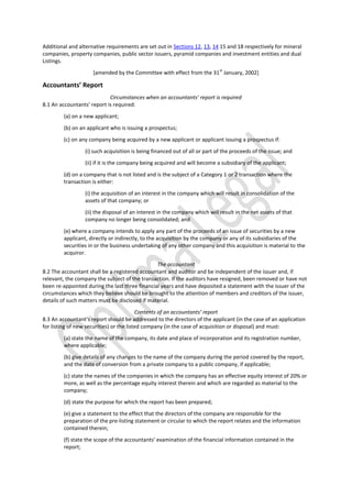 Additional and alternative requirements are set out in Sections 12, 13, 14 15 and 18 respectively for mineral
companies, property companies, public sector issuers, pyramid companies and investment entities and dual
Listings.
[amended by the Committee with effect from the 31
st
January, 2002]
Accountants’ Report
Circumstances when an accountants’ report is required
8.1 An accountants’ report is required:
(a) on a new applicant;
(b) on an applicant who is issuing a prospectus;
(c) on any company being acquired by a new applicant or applicant issuing a prospectus if:
(i) such acquisition is being financed out of all or part of the proceeds of the issue; and
(ii) if it is the company being acquired and will become a subsidiary of the applicant;
(d) on a company that is not listed and is the subject of a Category 1 or 2 transaction where the
transaction is either:
(i) the acquisition of an interest in the company which will result in consolidation of the
assets of that company; or
(ii) the disposal of an interest in the company which will result in the net assets of that
company no longer being consolidated; and
(e) where a company intends to apply any part of the proceeds of an issue of securities by a new
applicant, directly or indirectly, to the acquisition by the company or any of its subsidiaries of the
securities in or the business undertaking of any other company and this acquisition is material to the
acquiror.
The accountant
8.2 The accountant shall be a registered accountant and auditor and be independent of the issuer and, if
relevant, the company the subject of the transaction. If the auditors have resigned, been removed or have not
been re-appointed during the last three financial years and have deposited a statement with the issuer of the
circumstances which they believe should be brought to the attention of members and creditors of the issuer,
details of such matters must be disclosed if material.
Contents of an accountants’ report
8.3 An accountant’s report should be addressed to the directors of the applicant (in the case of an application
for listing of new securities) or the listed company (in the case of acquisition or disposal) and must:
(a) state the name of the company, its date and place of incorporation and its registration number,
where applicable;
(b) give details of any changes to the name of the company during the period covered by the report,
and the date of conversion from a private company to a public company, if applicable;
(c) state the names of the companies in which the company has an effective equity interest of 20% or
more, as well as the percentage equity interest therein and which are regarded as material to the
company;
(d) state the purpose for which the report has been prepared;
(e) give a statement to the effect that the directors of the company are responsible for the
preparation of the pre-listing statement or circular to which the report relates and the information
contained therein;
(f) state the scope of the accountants’ examination of the financial information contained in the
report;
 