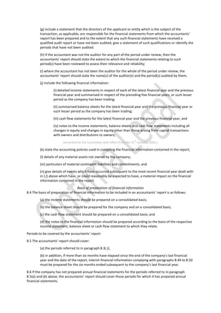 (g) include a statement that the directors of the applicant or entity which is the subject of the
transaction, as applicable, are responsible for the financial statements from which the accountants’
report has been prepared and to the extent that any such financial statements have received a
qualified audit report or have not been audited, give a statement of such qualifications or identify the
periods that have not been audited.
(h) if the accountant was not the auditor for any part of the period under review, then the
accountants’ report should state the extent to which the financial statements relating to such
period(s) have been reviewed to assess their relevance and reliability;
(i) where the accountant has not been the auditor for the whole of the period under review, the
accountants’ report should state the name(s) of the auditor(s) and the period(s) audited by them;
(j) include the following financial information:
(i) detailed income statements in respect of each of the latest financial year and the previous
financial year and summarised in respect of the preceding five financial years, or such lesser
period as the company has been trading;
(ii) summarised balance sheets for the latest financial year and the previous financial year or
such lesser period as the company has been trading;
(iii) cash flow statements for the latest financial year and the previous financial year; and
(iv) notes to the income statements, balance sheets and cash flow statements including all
changes in equity and changes in equity other than those arising from capital transactions
with owners and distributions to owners;
[amended by the Committee with effect from the 31
st
January, 2002.]
(k) state the accounting policies used in compiling the financial information contained in the report;
(l) details of any material assets not owned by the company;
(m) particulars of material contingent liabilities and commitments; and
(n) give details of events which have occurred subsequent to the most recent financial year dealt with
in ( j) above which have, or could reasonably be expected to have, a material impact on the financial
information contained in the report.
Basis of preparation of financial information
8.4 The basis of preparation of financial information to be included in an accountants’ report is as follows:
(a) the income statements should be prepared on a consolidated basis;
(b) the balance sheet should be prepared for the company and on a consolidated basis;
(c) the cash flow statement should be prepared on a consolidated basis; and
(d) the notes to the financial information should be prepared according to the basis of the respective
income statement, balance sheet or cash flow statement to which they relate.
Periods to be covered by the accountants’ report
8.5 The accountants’ report should cover:
(a) the periods referred to in paragraph 8.3( j);
(b) in addition, if more than six months have elapsed since the end of the company’s last financial
year and the date of the report, interim financial information complying with paragraphs 8.44 to 8.50
must be prepared for the six months ended subsequent to the company’s last financial year.
8.6 If the company has not prepared annual financial statements for the periods referred to in paragraph
8.5(a) and (b) above, the accountants’ report should cover those periods for which it has prepared annual
financial statements.
 