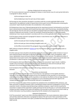 Earnings, dividend and net assets per share
8.7 The income statement required in paragraph 8.3 above or notes thereto must, for each period referred to
in paragraph 8.5 above, disclose:
(a) the earnings per share; and
(b) the dividend per share for each class of share capital.
8.8 Earnings per share should be calculated in accordance with the currently applicable GAAP and IAS
requirements. Any additional number of equity shares to be issued in terms of the document containing the
accountants’ report should not be taken into consideration in the calculation.
8.9 Dividends per share may, if deemed appropriate by the reporting accountant, be disclosed on a pro-forma
basis to demonstrate the dividends which would have been paid in each financial year, calculated by dividing
the earnings per share for each year (as calculated in paragraph 8.8) by the dividend cover which the company
intends to implement and maintain. If used, this calculation should be described in a note. Alternatively,
dividends per share may be calculated in accordance with the currently applicable GAAP and IAS requirements.
8.10 The balance sheets required in paragraph 8.3 above or notes thereto must, for each date referred to in
paragraph 8.5 above disclose:
(a) the net assets per share including intangible assets;
(b) the net assets per share excluding intangible assets; and
(c) the effect on (a) and (b) of this paragraph of any proposed issue of securities, if applicable.
NOTE: Mineral companies (defined in Section 12) may treat mineral rights and any other mining assets as
tangible assets.
8.11 Net assets per share should be calculated by dividing the net assets by the number of shares in issue at
each respective balance sheet date as adjusted for the effects of share splits, share consolidations, rights
issues, capitalisation issues and issues arising from capitalisation of loan accounts. The additional number of
equity shares to be issued in terms of the document containing the accountants’ report must not be taken into
consideration in determining the number of equity shares except in regard to paragraph 8.10(c).
8.12 Companies which were listed for any period covered by the accountants’ report should, in addition,
include in the accountants’ report the earnings per share, dividends per share and net assets per share
disclosed in the annual financial statements published for those periods.
8.13 Full details of the basis of the calculations of earnings, dividends and net assets per share must be
disclosed.
Acquisitions out of proceeds
8.14 If any part of the proceeds of an issue of securities by a new applicant is to be applied, directly or
indirectly, to the acquisition by the company of any of its subsidiaries of the securities in or the business
undertaking of any other company and the acquisition is not material, the effects on the earnings, dividends
and net assets per share as described in paragraphs 8.7 to 8.13 should be disclosed with regard to the
company being acquired for each of the periods referred to in paragraph 8.5.
8.15 If the company the subject of the acquisition has subsidiaries the consolidated profits and losses, cash
flows and assets or liabilities should be used in calculating the details required in paragraphs 8.7 to 8.13. If the
acquisition results in the body corporate becoming a subsidiary company, a report must be issued by the
accountant in respect of that corporation’s profits and losses for the last five years or such lesser period as the
company has been trading and the assets and liabilities at the last date to which the accounts were made up.
Further information must be provided as required by the 4th schedule to the Companies Act.
Statement of adjustments
8.16 The accountants’ report must reflect only those adjustments to the income statements, balance sheets
and cash flow statements referred to in paragraph 8.3 above if this will result in fairer presentation of the
financial information contained in the report, provided that these adjustments are made in accordance with
GAAP and IAS.
 