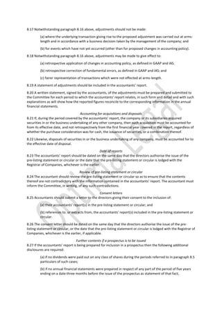 8.17 Notwithstanding paragraph 8.16 above, adjustments should not be made:
(a) where the underlying transaction giving rise to the proposed adjustment was carried out at arms-
length and in accordance with a business decision taken by the management of the company; and
(b) for events which have not yet occurred (other than for proposed changes in accounting policy).
8.18 Notwithstanding paragraph 8.16 above, adjustments may be made to give effect to:
(a) retrospective application of changes in accounting policy, as defined in GAAP and IAS.
(b) retrospective correction of fundamental errors, as defined in GAAP and IAS; and
(c) fairer representation of transactions which were not effected at arms-length.
8.19 A statement of adjustments should be included in the accountants’ report.
8.20 A written statement, signed by the accountants, of the adjustments must be prepared and submitted to
the Committee for each period to which the accountants’ report relates, in such form and detail and with such
explanations as will show how the reported figures reconcile to the corresponding information in the annual
financial statements.
Accounting for acquisitions and disposals
8.21 If, during the period covered by the accountants’ report, the company or its subsidiaries acquired
securities in or the business undertaking of any other company, then such acquisition must be accounted for
from its effective date, and not retrospectively from the first financial year covered in the report, regardless of
whether the purchase consideration was for cash, the issuance of securities, or a combination thereof.
8.22 Likewise, disposals of securities in or the business undertaking of any company, must be accounted for to
the effective date of disposal.
Date of reports
8.23 The accountants’ report should be dated on the same day that the directors authorise the issue of the
pre-listing statement or circular or the date that the pre-listing statement or circular is lodged with the
Registrar of Companies, whichever is the earlier.
Review of pre-listing statement or circular
8.24 The accountant should review the pre-listing statement or circular so as to ensure that the contents
thereof are not contradictory with the information contained in the accountants’ report. The accountant must
inform the Committee, in writing, of any such contradictions.
Consent letters
8.25 Accountants should submit a letter to the directors giving their consent to the inclusion of:
(a) their accountants’ report(s) in the pre-listing statement or circular; and
(b) references to. or extracts from, the accountants’ report(s) included in the pre-listing statement or
circular.
8.26 The consent letter should be dated on the same day that the directors authorise the issue of the pre-
listing statement or circular, or the date that the pre-listing statement or circular is lodged with the Registrar of
Companies, whichever is the earlier, if applicable.
Further contents if a prospectus is to be issued
8.27 If the accountants’ report is being prepared for inclusion in a prospectus then the following additional
disclosures are required:
(a) if no dividends were paid out on any class of shares during the periods referred to in paragraph 8.5
particulars of such cases;
(b) if no annual financial statements were prepared in respect of any part of the period of five years
ending on a date three months before the issue of the prospectus as statement of that fact;
 
