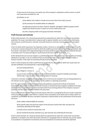 (c) the amount of any losses incurred by any of the company’s subsidiaries and the manner in which
such losses were provided for; and
(d) whether or not:
(i) the debtors and creditors include any accounts other than trade accounts;
(ii) the provisions for doubtful debts are adequate;
(iii) adequate provision has been made for obsolete, damaged or defective goods and for
supplies purchased at prices in excess of current market prices; and
(iv) inter company profits in the group have been eliminated.
Profit forecast and estimate
8.28 A profit estimate is for a financial period which has expired but for which the results have not yet been
published. The issuer must determine in advance with its sponsor whether such a statement or information
will constitute a profit forecast or estimate. Any profit forecast or estimate must be presented in an explicit
manner.
A form of words which expressly or by implication states a minimum or maximum for the likely level of profits
or losses for a period subsequent to that for which the audited accounts have been published, or contains data
from which a calculation of an approximate figure for future profits or losses may be made, is a profit forecast
or estimate, even if no particular figure is mentioned and the word “profit” is not used.
8.29 A dividend forecast must be treated as a profit forecast where the company has a known policy of relating
dividends to earnings, or has an insufficient level of retained earnings or the forecast otherwise implies a
forecast of profit. In the event of uncertainty the ZSE must be consulted.
8.30 If a listed company has made a profit forecast or estimate for any period for which the results have not
yet been published, and subsequently is required to produce:
(a) a pre-listing statement;
(b) a Category 1 circular; or
(c) any circular containing proposals to be put to shareholders in general meeting concerning a
refinancing or reconstruction of the listed company or its group:
a forecast or estimate complying with paragraphs 8.31 to 8.34 must be included in the pre-listing statement or
the relevant circular and must be reported on by the auditors or reporting accountants.
8.31 The report by the accountants must comply with guidelines issued by the Institute of Chartered
Accountants, and include conformation that the forecast or estimate has been properly compiled on the basis
stated and that it is presented on a basis consistent with the accounting policies of the company or group in
question, and that report must be included in the document.
8.32 A profit forecast included in any of the documents referred to in paragraph 8.30 must include a statement
of the principal assumptions upon which it is based. These assumptions must relate only to matters which are
outside the control of the directors and which could have a material effect on the achievement of the forecast
and must:
(a) be readily understandable by investors;
(b) be specific about the particular aspect of the forecast to which they refer and about the
uncertainty attaching to that aspect;
(c) relate only to material uncertainties; and
(d) not include the business estimates (e.g. sales forecasts etc) underlying the forecasts.
8.33 If a profit estimate, for a financial period which has expired but for which the results have not yet been
published, is included in any of the documents referred to in paragraph 8.30, the estimate may only be subject
to assumptions in exceptional circumstances and such exceptional circumstances should be explained.
 