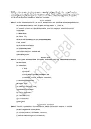 8.44 Every listed company other than companies engaged primarily and directly in the mining of metals or
minerals, and which report to shareholders on a quarterly basis should, in addition to statutory requirements
concerning half-yearly interim reports and provisional annual financial statements (“preliminary reports”)
include in such reports the information as detailed hereunder.
Income statement
8.45 The income statement should include at least, where material and applicable, the following information:
(a) income before crediting items in (b) and charging items in (c), (d) and (e).
(b) dividends received (including dividends from associated companies and non-consolidated
subsidiaries);
(c) depreciation;
(d) interest paid;
(e) net income before taxation and extraordinary items;
(f) net income;
(g) net income of the group;
(h) extraordinary items;
(i) outside shareholders’ interest; and
(j) dividends payable.
Balance sheet
8.46 The balance sheet should include at least, where material and applicable, the following information:
(a) fixed assets;
(b) investments:
(i) listed
(ii) unlisted;
(iii) market value of listed investments; and
(iv) directors’ valuation of unlisted investments;
(c) other non-current assets;
(d) current assets;
(e) ordinary shareholders’ funds;
(f) preference shareholders;
(g) outside shareholders;
(h) deferred taxation;
(i) current liabilities;
(j) intangibles
Supplementary information
8.47 The following supplementary information should, where applicable and material, be included:
(a) capital expenditure for the period;
(b) capital expenditure committed or authorised;
(c) finance and operating lease commitments;
 