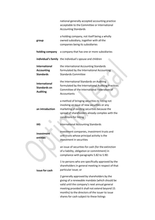 national generally accepted accounting practice
acceptable to the Committee or International
Accounting Standards
group
a holding company, not itself being a wholly
owned subsidiary, together with all the
companies being its subsidiaries
holding company a company that has one or more subsidiaries
individual’s family the individual’s spouse and children
International
Accounting
Standards
the international Accounting Standards
formulated by the International Accounting
Standards Committee
International
Standards on
Auditing
the International Standards on Auditing
formulated by the International Auditing Practices
Committee of the International Federation of
Accountants
an introduction
a method of bringing securities to listing not
involving an issue of new securities or any
marketing of existing securities because the
spread of shareholders already complies with the
conditions for listing
IAS International Accounting Standards
investment
entities
investment companies, investment trusts and
unit trusts whose principal activity is the
investment in securities
issue for cash
an issue of securities for cash (for the extinction
of a liability, obligation or commitment) in
compliance with paragraphs 5.82 to 5.90:
1 to persons who are specifically approved by the
shareholders in general meeting in respect of that
particular issue; or
2 generally approved by shareholders by the
giving of a renewable mandate (which should be
valid until the company’s next annual general
meeting provided it shall not extend beyond 15
months) to the directors of the issuer to issue
shares for cash subject to these listings
 