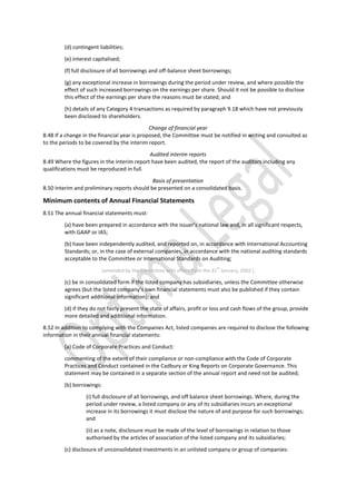 (d) contingent liabilities;
(e) interest capitalised;
(f) full disclosure of all borrowings and off-balance sheet borrowings;
(g) any exceptional increase in borrowings during the period under review, and where possible the
effect of such increased borrowings on the earnings per share. Should it not be possible to disclose
this effect of the earnings per share the reasons must be stated; and
(h) details of any Category 4 transactions as required by paragraph 9.18 which have not previously
been disclosed to shareholders.
Change of financial year
8.48 If a change in the financial year is proposed, the Committee must be notified in writing and consulted as
to the periods to be covered by the interim report.
Audited interim reports
8.49 Where the figures in the interim report have been audited, the report of the auditors including any
qualifications must be reproduced in full.
Basis of presentation
8.50 Interim and preliminary reports should be presented on a consolidated basis.
Minimum contents of Annual Financial Statements
8.51 The annual financial statements must:
(a) have been prepared in accordance with the issuer’s national law and, in all significant respects,
with GAAP or IAS;
(b) have been independently audited, and reported on, in accordance with International Accounting
Standards; or, in the case of external companies, in accordance with the national auditing standards
acceptable to the Committee or International Standards on Auditing;
[amended by the Committee with effect from the 31
st
January, 2002.]
(c) be in consolidated form if the listed company has subsidiaries, unless the Committee otherwise
agrees (but the listed company’s own financial statements must also be published if they contain
significant additional information); and
(d) if they do not fairly present the state of affairs, profit or loss and cash flows of the group, provide
more detailed and additional information.
8.52 In addition to complying with the Companies Act, listed companies are required to disclose the following
information in their annual financial statements:
(a) Code of Corporate Practices and Conduct:
commenting of the extent of their compliance or non-compliance with the Code of Corporate
Practices and Conduct contained in the Cadbury or King Reports on Corporate Governance. This
statement may be contained in a separate section of the annual report and need not be audited;
(b) borrowings:
(i) full disclosure of all borrowings, and off balance sheet borrowings. Where, during the
period under review, a listed company or any of its subsidiaries incurs an exceptional
increase in its borrowings it must disclose the nature of and purpose for such borrowings;
and
(ii) as a note, disclosure must be made of the level of borrowings in relation to those
authorised by the articles of association of the listed company and its subsidiaries;
(c) disclosure of unconsolidated investments in an unlisted company or group of companies:
 
