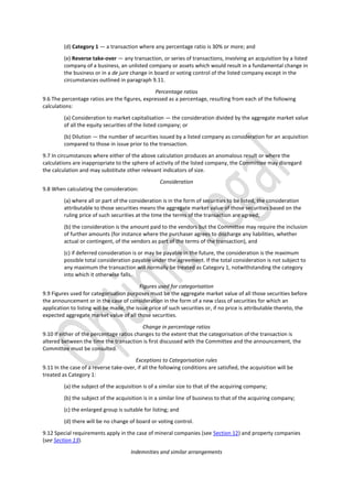 (d) Category 1 — a transaction where any percentage ratio is 30% or more; and
(e) Reverse take-over — any transaction, or series of transactions, involving an acquisition by a listed
company of a business, an unlisted company or assets which would result in a fundamental change in
the business or in a de jure change in board or voting control of the listed company except in the
circumstances outlined in paragraph 9.11.
Percentage ratios
9.6 The percentage ratios are the figures, expressed as a percentage, resulting from each of the following
calculations:
(a) Consideration to market capitalisation — the consideration divided by the aggregate market value
of all the equity securities of the listed company; or
(b) Dilution — the number of securities issued by a listed company as consideration for an acquisition
compared to those in issue prior to the transaction.
9.7 In circumstances where either of the above calculation produces an anomalous result or where the
calculations are inappropriate to the sphere of activity of the listed company, the Committee may disregard
the calculation and may substitute other relevant indicators of size.
Consideration
9.8 When calculating the consideration:
(a) where all or part of the consideration is in the form of securities to be listed, the consideration
attributable to those securities means the aggregate market value of those securities based on the
ruling price of such securities at the time the terms of the transaction are agreed;
(b) the consideration is the amount paid to the vendors but the Committee may require the inclusion
of further amounts (for instance where the purchaser agrees to discharge any liabilities, whether
actual or contingent, of the vendors as part of the terms of the transaction), and
(c) if deferred consideration is or may be payable in the future, the consideration is the maximum
possible total consideration payable under the agreement. If the total consideration is not subject to
any maximum the transaction will normally be treated as Category 1, notwithstanding the category
into which it otherwise falls.
Figures used for categorisation
9.9 Figures used for categorisation purposes must be the aggregate market value of all those securities before
the announcement or in the case of consideration in the form of a new class of securities for which an
application to listing will be made, the issue price of such securities or, if no price is attributable thereto, the
expected aggregate market value of all those securities.
Change in percentage ratios
9.10 If either of the percentage ratios changes to the extent that the categorisation of the transaction is
altered between the time the transaction is first discussed with the Committee and the announcement, the
Committee must be consulted.
Exceptions to Categorisation rules
9.11 In the case of a reverse take-over, if all the following conditions are satisfied, the acquisition will be
treated as Category 1:
(a) the subject of the acquisition is of a similar size to that of the acquiring company;
(b) the subject of the acquisition is in a similar line of business to that of the acquiring company;
(c) the enlarged group is suitable for listing; and
(d) there will be no change of board or voting control.
9.12 Special requirements apply in the case of mineral companies (see Section 12) and property companies
(see Section 13).
Indemnities and similar arrangements
 