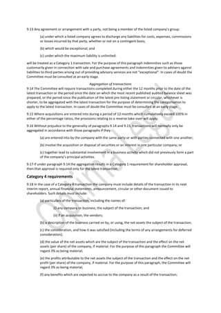 9.13 Any agreement or arrangement with a party, not being a member of the listed company’s group:
(a) under which a listed company agrees to discharge any liabilities for costs, expenses, commissions
or losses incurred by that party, whether or not on a contingent basis;
(b) which would be exceptional; and
(c) under which the maximum liability is unlimited:
will be treated as a Category 1 transaction. For the purpose of this paragraph indemnities such as those
customarily given in connection with sale and purchase agreements and indemnities given to advisers against
liabilities to third parties arising out of providing advisory services are not “exceptional”. In cases of doubt the
Committee must be consulted at an early stage.
Aggregation of transactions
9.14 The Committee will require transactions completed during either the 12 months prior to the date of the
latest transaction or the period since the date on which the most recent published audited balance sheet was
prepared, or the period since the publication of the latest pre-listing statement or circular, whichever is
shorter, to be aggregated with the latest transaction for the purpose of determining the categorisation to
apply to the latest transaction. In cases of doubt the Committee must be consulted at an early stage.
9.15 Where acquisitions are entered into during a period of 12 months which cumulatively exceed 100% in
either of the percentage ratios, the provisions relating to a reverse take-over will apply.
9.16 Without prejudice to the generality of paragraphs 9.14 and 9.15, transactions will normally only be
aggregated in accordance with those paragraphs if they:
(a) are entered into by the company with the same party or with parties connected with one another;
(b) involve the acquisition or disposal of securities or an interest in one particular company; or
(c) together lead to substantial involvement in a business activity which did not previously form a part
of the company’s principal activities.
9.17 If under paragraph 9.14 the aggregation results in a Category 1 requirement for shareholder approval,
then that approval is required only for the latest transaction.
Category 4 requirements
9.18 In the case of a Category 4 transaction the company must include details of the transaction in its next
interim report, annual financial statements, announcement, circular or other document issued to
shareholders. Such details must include:
(a) particulars of the transaction, including the names of:
(i) any company or business, the subject of the transaction; and
(ii) if an acquisition, the vendors;
(b) a description of the business carried on by, or using, the net assets the subject of the transaction;
(c) the consideration, and how it was satisfied (including the terms of any arrangements for deferred
consideration);
(d) the value of the net assets which are the subject of the transaction and the effect on the net
assets (per share) of the company, if material. For the purpose of this paragraph the Committee will
regard 3% as being material;
(e) the profits attributable to the net assets the subject of the transaction and the effect on the net
profit (per share) of the company, if material. For the purpose of this paragraph, the Committee will
regard 3% as being material;
(f) any benefits which are expected to accrue to the company as a result of the transaction;
 