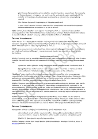 (g) in the case of an acquisition where not all the securities have been acquired state the reason why
all the securities were not acquired and whether, and to what extent, anyone associated with the
controller of the applicant, its subsidiaries or associates has an interest in the company being
acquired;
(h) in the case of disposal, the application of the sale proceeds; and
(i) in the case of a disposal if share or other securities formed part of the consideration received, a
statement whether such securities are to be sold or retained.
9.19 In addition, if securities have been acquired in a company which, as a result becomes a subsidiary
company as defined in the Act the listed company must confirm, in writing to the Committee that the articles
of association of such subsidiary company, will be amended to conform to Schedule 10.
Category 3 requirements
9.20 In the case of a Category 3 transaction the company must, without delay after the terms of the
transaction are agreed, publish, in compliance with paragraphs 3.46 to 3.49, a press announcement giving such
details of the transaction as set out in paragraphs 9.18 and 9.19.
9.21 The press announcement must include those details required in a Category 4 transaction as stated above
and include such details on all Category 4 transactions made since the last document or circular sent to
shareholders.
Supplementary notification
9.22 The Committee must be advised and a supplementary press announcement made without delay if, at any
time after the notification referred to in paragraph 9.20 has been made, the listed company becomes aware
that:
(a) there has been a significant change affecting any matter contained in that earlier notification; or
(b) a significant new matter has arisen which would have been required to be mentioned in that
earlier notification if it had arisen at the time of the preparation of that notification.
“significant ” means significant for the listed company and the directors of the other company accept
responsibility for the information given on that company in the pre-listing statement, then the directors of the
applicant may accept responsibility only for the rest of the information in the pre-listing statement (see
paragraph 7.B.17) and the responsibility statement must be adapted accordingly.
9.23 The Committee may require responsibility to be extended to additional persons who have made specific
statements in, or who have made contributions to the purpose of making an informed assessment of the
assets and liabilities, financial position, profits and losses, cash flow and prospects of the listed company and
the rights attaching to any securities forming part of the consideration. It will include a change in the terms of
the transaction such that the percentage ratios are affected and the transaction requires re-categorisation into
a higher category.
9.24 The supplementary notification must give details of the change or new matter and also contain a
statement that, save as disclosed, there has been no significant change affecting any matter contained in the
earlier notification and no other significant new matter has arisen which would have been required to be
mentioned in that earlier notification if it had arisen at the time of the preparation of that notification.
Category 2 requirements
9.25 Upon the terms of a Category 2 transaction being agreed the company must:
(a) immediately comply with the requirements for a Category 3 transaction and state within the
announcement that a circular to shareholders will be issued in compliance with (b) below; and
(b) within 28 days, despatch a circular to shareholders.
9.26 The Category 2 circular must comply with the general requirements relating to circulars as set out in
Section 11 and must include:
 
