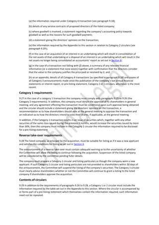 (a) the information required under Category 4 transaction (see paragraph 9.18);
(b) details of any service contracts of proposed directors of the listed company;
(c) where goodwill is involved, a statement regarding the company’s accounting policy towards
goodwill as well as the reasons for such goodwill payment;
(d) a statement giving the directors’ opinions on the transaction;
(e) the information required by the Appendix to this section in relation to Category 2 circulars (see
paragraph 9.29 );
(f) in the case of an acquisition of an interest in an undertaking which will result in consolidation of
the net assets of that undertaking or a disposal of an interest in an undertaking which will result in the
net assets no longer being consolidated an accountants’ report as set out in Section 8;
(g) in the case of a transaction not falling with (f) above, a summary of any relevant financial
information (or a statement that none exists) together with confirmation that the directors consider
that the value to the company justifies the price paid or received by it; and
(h) as an appendix, details of all Category 4 transactions (as specified in paragraph 9.18) and copies of
all Category 3 announcements made since the publication of the company’s last annual financial
statements or interim report, or pre-listing statement, Category 2 or 1 circulars, whichever is the most
recent.
Category 1 requirements
9.27 In the case of a category 1 transaction the company must comply with paragraphs 9.25 to 9.26 (the
Category 2 requirements). In addition, the company must obtain the approval of its shareholders in general
meeting, and any agreement effecting the transaction must be conditional upon such approval being obtained
and the circular should include a statement giving the directors’ opinions on the transaction, a
recommendation as to how shareholders should vote at the general meeting to approve the transaction and
an indication as to how the directors intend to vote their shares, if applicable, at the general meeting.
In addition, if the Category 1 transaction results in an issue of securities which, together with any other
securities of the same class issued during the previous 3 months, would increase the securities issued by more
than 30%, then the company must include in the Category 1 circular the information required to be disclosed
for a pre-listing statement.
Reverse take-over requirements
9.28 The listed company, as enlarged by the acquisition, must be suitable for listing as if it was a new applicant
and satisfies the conditions for listing as set out in Section 4.
The announcement of a reverse take-over must contain adequate warning as to the uncertainty of whether
the Committee will allow the listing to continue following the acquisition. Suspension of the listed company
will be considered by the committee pending fuller details.
The company must prepare a Category 1 circular and listing particulars as though the company were a new
applicant. If such Category 1 circular and listing particulars are not provided to shareholders within 30 days of
the announcement, the Committee will suspend the listing of the company’s securities. The Category 1 circular
must clearly advise shareholders whether or not the Committee will continue to grant a listing to the listed
company if shareholders approve the acquisition.
Contents of circulars
9.29 In addition to the requirements of paragraphs 9.26 to 9.28, a Category 1 or 2 circular must include the
information required by the table set out in the Appendix to this section. Where the circular is accompanied by
or forms part of a pre-listing statement which themselves contain the information required, such information
need not be repeated.
 