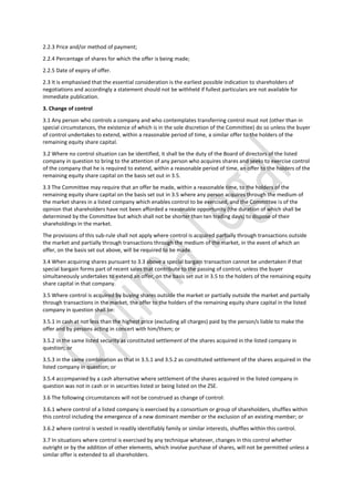 2.2.3 Price and/or method of payment;
2.2.4 Percentage of shares for which the offer is being made;
2.2.5 Date of expiry of offer.
2.3 It is emphasised that the essential consideration is the earliest possible indication to shareholders of
negotiations and accordingly a statement should not be withheld if fullest particulars are not available for
immediate publication.
3. Change of control
3.1 Any person who controls a company and who contemplates transferring control must not (other than in
special circumstances, the existence of which is in the sole discretion of the Committee) do so unless the buyer
of control undertakes to extend, within a reasonable period of time, a similar offer to the holders of the
remaining equity share capital.
3.2 Where no control situation can be identified, it shall be the duty of the Board of directors of the listed
company in question to bring to the attention of any person who acquires shares and seeks to exercise control
of the company that he is required to extend, within a reasonable period of time, an offer to the holders of the
remaining equity share capital on the basis set out in 3.5.
3.3 The Committee may require that an offer be made, within a reasonable time, to the holders of the
remaining equity share capital on the basis set out in 3.5 where any person acquires through the medium of
the market shares in a listed company which enables control to be exercised, and the Committee is of the
opinion that shareholders have not been afforded a reasonable opportunity (the duration of which shall be
determined by the Committee but which shall not be shorter than ten trading days) to dispose of their
shareholdings in the market.
The provisions of this sub-rule shall not apply where control is acquired partially through transactions outside
the market and partially through transactions through the medium of the market, in the event of which an
offer, on the basis set out above, will be required to be made.
3.4 When acquiring shares pursuant to 3.3 above a special bargain transaction cannot be undertaken if that
special bargain forms part of recent sales that contribute to the passing of control, unless the buyer
simultaneously undertakes to extend an offer, on the basis set out in 3.5 to the holders of the remaining equity
share capital in that company.
3.5 Where control is acquired by buying shares outside the market or partially outside the market and partially
through transactions in the market, the offer to the holders of the remaining equity share capital in the listed
company in question shall be:
3.5.1 in cash at not less than the highest price (excluding all charges) paid by the person/s liable to make the
offer and by persons acting in concert with him/them; or
3.5.2 in the same listed security as constituted settlement of the shares acquired in the listed company in
question; or
3.5.3 in the same combination as that in 3.5.1 and 3.5.2 as constituted settlement of the shares acquired in the
listed company in question; or
3.5.4 accompanied by a cash alternative where settlement of the shares acquired in the listed company in
question was not in cash or in securities listed or being listed on the ZSE.
3.6 The following circumstances will not be construed as change of control:
3.6.1 where control of a listed company is exercised by a consortium or group of shareholders, shuffles within
this control including the emergence of a new dominant member or the exclusion of an existing member; or
3.6.2 where control is vested in readily identifiably family or similar interests, shuffles within this control.
3.7 In situations where control is exercised by any technique whatever, changes in this control whether
outright or by the addition of other elements, which involve purchase of shares, will not be permitted unless a
similar offer is extended to all shareholders.
 