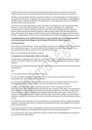 3.8 In all instances which are not specifically covered by the above rules it is essential that a person who
intends acquiring control of a listed company should consult the ZSE before concluding any transactions.
3.9 When an announcement regarding a proposed cash offer to minority shareholders of a listed company is
first submitted to the ZSE for its approval, such announcement must be accompanied by an undertaking from
the offeror given to the ZSE that the offer will be made within a reasonable time to minority shareholders in
accordance with the ZSE requirements.
As security for the undertaking referred to above, the offeror must deposit cash with a registered banking
institution or some other party acceptable to the ZSE, or must give a guarantee or an underwriting
commitment from a registered banking institution or some other party acceptable to the ZSE. When this
deposit is made, the party with whom the deposit is made must give a letter to the ZSE indicating that it is
aware of the purpose of the deposit and that it will not permit a withdrawal of the deposit until such time as
the offer is implemented or until such time as the ZSE authorities a refund of the deposit, whichever is earlier.
4. Detailed guidelines can be outlined from the ZSE on mergers and take-overs involving listed companies
and unlisted companies with changes of control between the listed and unlisted companies.
5. Reverse Take-Over
In the case of a “ reverse take-over ” between two listed companies, control and direction of the new company
will in all probability change. In this case the ZSE will have no objection but a pre-listing statement or such
documentation as the ZSE may require must be submitted and approved.
Note: In cases of doubt the ZSE should be consulted.
6. Requirements for Take-Over Bids or Offers to Purchase
This sub-section is applicable to all “ Take-Overs, and Mergers ” which in any way affect the right, privileges, or
security of, or which would be of material interest to any class of shareholder/debenture holder of any listed
company:
6.1. At least 21 days before the opening of the offer submit for approval under cover of a letter all the relevant
documentation.
Note:
6.1.1 The appointment of a sponsoring broker is required;
6.1.2 The information for inclusion in documents will vary with each case submitted but the minimum
requirements must, so far as is possible, be adhered to;
6.1.3 The company shall send a copy of the offer document to any new shareholder whose name has been
included on the register between the date of the issue of the documents and the record date.
6.2 With a view to placing the shares beneficially owned by the offeror company and to those of
persons/companies who have by agreement indicated their prior acceptance of the offer, on the same basis as
those shareholders of the offeree company who accept the offer, the Directors of the offeror company shall
ensure and submit a written undertaking, that during the period the offer remains open, neither it, not its
nominees nor those associated with the offer or with the control of the offeror company, will sell directly or
indirectly, or dispose of or alienate any of the shares in the offeree company which are beneficially owned by it
or them.
6.3 A statement must be included in the document that late postal acceptances will be accepted provided the
envelope is postmarked with a date on or before the closing date of the offer and provided they are received
within a specified period.
6.4 Simultaneously with the issue to shareholders, 15 copies of the circulars issued by the offeror company and
by the offeree company, are to be lodged with the ZSE for transmission to broking members.
6.5 A summary of the offer shall be advertised in the press not later than the day following that on which the
circular was posted to shareholders.
 