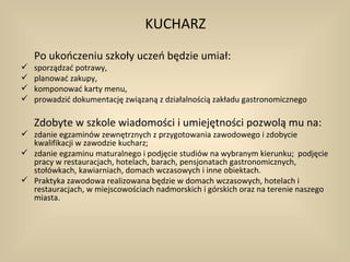 KUCHARZ
    Po ukończeniu szkoły uczeń będzie umiał:
   sporządzać potrawy,
   planować zakupy,
   komponować karty menu,
   prowadzić dokumentację związaną z działalnością zakładu gastronomicznego

    Zdobyte w szkole wiadomości i umiejętności pozwolą mu na:
 zdanie egzaminów zewnętrznych z przygotowania zawodowego i zdobycie
  kwalifikacji w zawodzie kucharz;
 zdanie egzaminu maturalnego i podjęcie studiów na wybranym kierunku; podjęcie
  pracy w restauracjach, hotelach, barach, pensjonatach gastronomicznych,
  stołówkach, kawiarniach, domach wczasowych i inne obiektach.
 Praktyka zawodowa realizowana będzie w domach wczasowych, hotelach i
  restauracjach, w miejscowościach nadmorskich i górskich oraz na terenie naszego
  miasta.
 