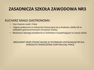 ZASADNICZA SZKOŁA ZAWODOWA NR3

KUCHARZ MAŁEJ GASTRONOMII:
  – Czas trwania nauki: 2 lata.
  – Zajęcia praktyczne w restauracji mieszczącej się w budynku szkoły lub w
    zakładach gastronomicznych na terenie miasta.
  – Możliwość dalszego kształcenia w Technikum Uzupełniającym w naszej szkole.



     ABSOLWENT MOŻE PODJĄĆ NAUKĘ W TECHNIKUM UZUPEŁNIAJĄCYM DLA
               DOROSŁYCH JEDNOCZEŚNIE KONTYNUUJĄC PRACĘ
 