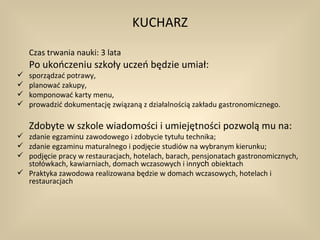 KUCHARZ

    Czas trwania nauki: 3 lata
    Po ukończeniu szkoły uczeń będzie umiał:
   sporządzać potrawy,
   planować zakupy,
   komponować karty menu,
   prowadzić dokumentację związaną z działalnością zakładu gastronomicznego.

    Zdobyte w szkole wiadomości i umiejętności pozwolą mu na:
 zdanie egzaminu zawodowego i zdobycie tytułu technika;
 zdanie egzaminu maturalnego i podjęcie studiów na wybranym kierunku;
 podjęcie pracy w restauracjach, hotelach, barach, pensjonatach gastronomicznych,
  stołówkach, kawiarniach, domach wczasowych i innych obiektach
 Praktyka zawodowa realizowana będzie w domach wczasowych, hotelach i
  restauracjach
 