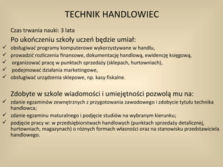 TECHNIK HANDLOWIEC
    Czas trwania nauki: 3 lata
    Po ukończeniu szkoły uczeń będzie umiał:
   obsługiwać programy komputerowe wykorzystywane w handlu,
   prowadzić rozliczenia finansowe, dokumentację handlową, ewidencję księgową,
   organizować pracę w punktach sprzedaży (sklepach, hurtowniach),
   podejmować działania marketingowe,
   obsługiwać urządzenia sklepowe, np. kasy fiskalne.


    Zdobyte w szkole wiadomości i umiejętności pozwolą mu na:
 zdanie egzaminów zewnętrznych z przygotowania zawodowego i zdobycie tytułu technika
  handlowca;
 zdanie egzaminu maturalnego i podjęcie studiów na wybranym kierunku;
 podjęcie pracy w: w przedsiębiorstwach handlowych (punktach sprzedaży detalicznej,
  hurtowniach, magazynach) o różnych formach własności oraz na stanowisku przedstawiciela
  handlowego.
 