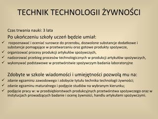 TECHNIK TECHNOLOGII ŻYWNOŚCI
   Czas trwania nauki: 3 lata
   Po ukończeniu szkoły uczeń będzie umiał:
 rozpoznawać i oceniać surowce do przerobu, dozwolone substancje dodatkowe i
  substancje pomagające w przetwarzaniu oraz gotowe produkty spożywcze,
 organizować procesy produkcji artykułów spożywczych,
 nadzorować przebieg procesów technologicznych w produkcji artykułów spożywczych,
 wykonywać podstawowe w przetwórstwie spożywczym badania laboratoryjne


   Zdobyte w szkole wiadomości i umiejętności pozwolą mu na:
 zdanie egzaminu zawodowego i zdobycie tytułu technika technologii żywności;
 zdanie egzaminu maturalnego i podjęcie studiów na wybranym kierunku;
 podjęcie pracy w: w przedsiębiorstwach produkcyjnych przetwórstwa spożywczego oraz w
  instytucjach prowadzących badanie i ocenę żywności, handlu artykułami spożywczymi.
 