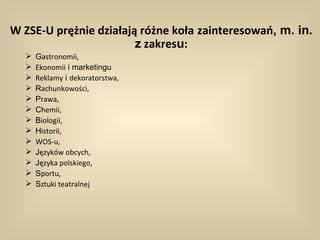 W ZSE-U prężnie działają różne koła zainteresowań, m. in.
                        z zakresu:
     Gastronomii,
     Ekonomii i marketingu
     Reklamy i dekoratorstwa,
     Rachunkowości,
     Prawa,
     Chemii,
     Biologii,
     Historii,
     WOS-u,
     Języków obcych,
     Języka polskiego,
     Sportu,
     Sztuki teatralnej
 