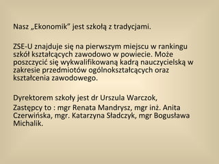 Nasz „Ekonomik” jest szkołą z tradycjami.

ZSE-U znajduje się na pierwszym miejscu w rankingu
szkół kształcących zawodowo w powiecie. Może
poszczycić się wykwalifikowaną kadrą nauczycielską w
zakresie przedmiotów ogólnokształcących oraz
kształcenia zawodowego.

Dyrektorem szkoły jest dr Urszula Warczok,
Zastępcy to : mgr Renata Mandrysz, mgr inż. Anita
Czerwińska, mgr. Katarzyna Sładczyk, mgr Bogusława
Michalik.
 