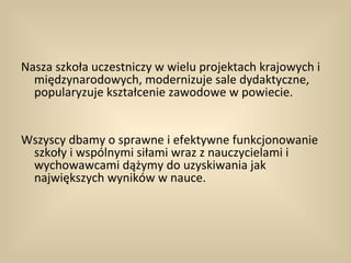 Nasza szkoła uczestniczy w wielu projektach krajowych i
  międzynarodowych, modernizuje sale dydaktyczne,
  popularyzuje kształcenie zawodowe w powiecie.


Wszyscy dbamy o sprawne i efektywne funkcjonowanie
 szkoły i wspólnymi siłami wraz z nauczycielami i
 wychowawcami dążymy do uzyskiwania jak
 największych wyników w nauce.
 