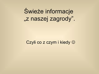Świeże informacje
„z naszej zagrody”.


Czyli co z czym i kiedy 
 