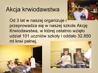 Akcja krwiodawstwa
 Od 3 lat w naszej organizuje i
 przeprowadza się w naszej szkole Akcję
 Krwiodawstwa, w której ostatnio wzięło
 udział 101 uczniów szkoły i oddało 32.850
 ml krwi pełnej.
 