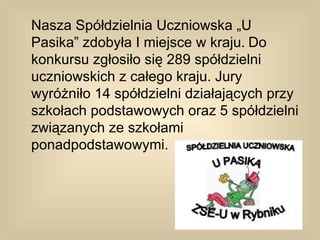 Nasza Spółdzielnia Uczniowska „U
Pasika” zdobyła I miejsce w kraju. Do
konkursu zgłosiło się 289 spółdzielni
uczniowskich z całego kraju. Jury
wyróżniło 14 spółdzielni działających przy
szkołach podstawowych oraz 5 spółdzielni
związanych ze szkołami
ponadpodstawowymi.
 
