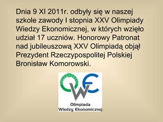 Dnia 9 XI 2011r. odbyły się w naszej
szkole zawody I stopnia XXV Olimpiady
Wiedzy Ekonomicznej, w których wzięło
udział 17 uczniów. Honorowy Patronat
nad jubileuszową XXV Olimpiadą objął
Prezydent Rzeczypospolitej Polskiej
Bronisław Komorowski.
 