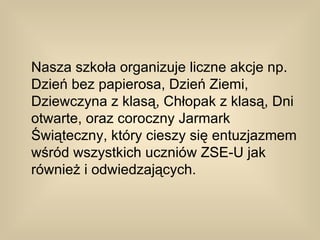 Nasza szkoła organizuje liczne akcje np.
Dzień bez papierosa, Dzień Ziemi,
Dziewczyna z klasą, Chłopak z klasą, Dni
otwarte, oraz coroczny Jarmark
Świąteczny, który cieszy się entuzjazmem
wśród wszystkich uczniów ZSE-U jak
również i odwiedzających.
 