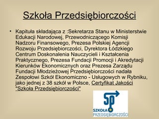 Szkoła Przedsiębiorczości
• Kapituła składająca z :Sekretarza Stanu w Ministerstwie
  Edukacji Narodowej, Przewodniczącego Komisji
  Nadzoru Finansowego, Prezesa Polskiej Agencji
  Rozwoju Przedsiębiorczości, Dyrektora Łódzkiego
  Centrum Doskonalenia Nauczycieli i Kształcenia
  Praktycznego, Prezesa Fundacji Promocji i Akredytacji
  Kierunków Ekonomicznych oraz Prezesa Zarządu
  Fundacji Młodzieżowej Przedsiębiorczości nadała
  Zespołowi Szkół Ekonomiczno - Usługowych w Rybniku,
  jako jednej z 38 szkół w Polsce, Certyfikat Jakości
  "Szkoła Przedsiębiorczości"
 