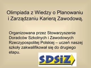 Olimpiada z Wiedzy o Planowaniu
i Zarządzaniu Karierą Zawodową.

Organizowana przez Stowarzyszenie
Doradców Szkolnych i Zawodowych
Rzeczypospolitej Polskiej – uczeń naszej
szkoły zakwalifikował się do drugiego
etapu.
 