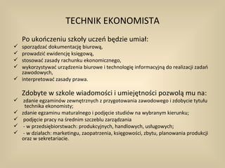 TECHNIK EKONOMISTA
    Po ukończeniu szkoły uczeń będzie umiał:
 sporządzać dokumentację biurową,
 prowadzić ewidencję księgową,
 stosować zasady rachunku ekonomicznego,
 wykorzystywać urządzenia biurowe i technologię informacyjną do realizacji zadań
  zawodowych,
 interpretować zasady prawa.

    Zdobyte w szkole wiadomości i umiejętności pozwolą mu na:
 zdanie egzaminów zewnętrznych z przygotowania zawodowego i zdobycie tytułu
   technika ekonomisty;
 zdanie egzaminu maturalnego i podjęcie studiów na wybranym kierunku;
 podjęcie pracy na średnim szczeblu zarządzania
 - w przedsiębiorstwach: produkcyjnych, handlowych, usługowych;
 - w działach: marketingu, zaopatrzenia, księgowości, zbytu, planowania produkcji
  oraz w sekretariacie.
 