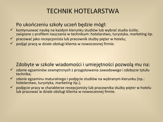 TECHNIK HOTELARSTWA
   Po ukończeniu szkoły uczeń będzie mógł:
 kontynuować naukę na każdym kierunku studiów lub wybrać studia ściśle;
  związane z profilem nauczania w technikum: hotelarstwo, turystyka, marketing itp.
 pracować jako recepcjonista lub pracownik służby pięter w hotelu;
 podjąć pracę w dziale obsługi klienta w nowoczesnej firmie.




   Zdobyte w szkole wiadomości i umiejętności pozwolą mu na:
 zdanie egzaminów zewnętrznych z przygotowania zawodowego i zdobycie tytułu
  technika;
 zdanie egzaminu maturalnego i podjęcie studiów na wybranym kierunku (np.:
  hotelarstwo, turystyka, marketing itp.);
 podjęcie pracy w charakterze recepcjonisty lub pracownika służby pięter w hotelu
  lub pracować w dziale obsługi klienta w nowoczesnej firmie.
 