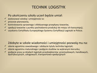 TECHNIK LOGISTYK
    Po ukończeniu szkoły uczeń będzie umiał:
   zastosować wiedzę i umiejętności w:
   procesie planowania,
   kontrolowania sprawnego i efektywnego przepływu towarów,
   spedycji towarów z punktu pochodzenia produkcji do miejsc ich konsumpcji,
   uzyskaniu Certyfikatu Europejskiego Systemu Certyfikacji Logistyki w Polsce.




    Zdobyte w szkole wiadomości i umiejętności pozwolą mu na:
 zdanie egzaminu zawodowego i zdobycie tytułu technika logistyki;
 zdanie egzaminu maturalnego i podjęcie studiów na wybranym kierunku;
 podjęcie pracy w działach logistyki przedsiębiorstw: przemysłowych, handlowych,
  dystrybucyjnych, usługowych, transportowo-spedycyjnych
 