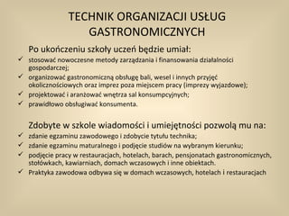 TECHNIK ORGANIZACJI USŁUG
                   GASTRONOMICZNYCH
   Po ukończeniu szkoły uczeń będzie umiał:
 stosować nowoczesne metody zarządzania i finansowania działalności
  gospodarczej;
 organizować gastronomiczną obsługę bali, wesel i innych przyjęć
  okolicznościowych oraz imprez poza miejscem pracy (imprezy wyjazdowe);
 projektować i aranżować wnętrza sal konsumpcyjnych;
 prawidłowo obsługiwać konsumenta.


   Zdobyte w szkole wiadomości i umiejętności pozwolą mu na:
 zdanie egzaminu zawodowego i zdobycie tytułu technika;
 zdanie egzaminu maturalnego i podjęcie studiów na wybranym kierunku;
 podjęcie pracy w restauracjach, hotelach, barach, pensjonatach gastronomicznych,
  stołówkach, kawiarniach, domach wczasowych i inne obiektach.
 Praktyka zawodowa odbywa się w domach wczasowych, hotelach i restauracjach
 