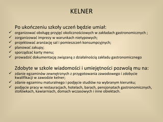 KELNER

    Po ukończeniu szkoły uczeń będzie umiał:
   organizować obsługę przyjęć okolicznościowych w zakładach gastronomicznych ;
   zorganizować imprezy w warunkach nietypowych;
   projektować aranżację sal i pomieszczeń konsumpcyjnych;
   planować zakupy;
   sporządzać karty menu;
   prowadzić dokumentację związaną z działalnością zakładu gastronomicznego

    Zdobyte w szkole wiadomości i umiejętności pozwolą mu na:
 zdanie egzaminów zewnętrznych z przygotowania zawodowego i zdobycie
  kwalifikacji w zawodzie kelner;
 zdanie egzaminu maturalnego i podjęcie studiów na wybranym kierunku;
 podjęcie pracy w restauracjach, hotelach, barach, pensjonatach gastronomicznych,
  stołówkach, kawiarniach, domach wczasowych i inne obiektach.
 