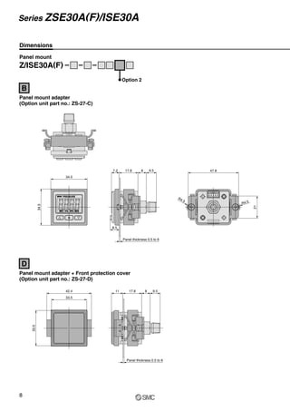 Dimensions
34.5
34.5
8.5
Panel thickness 0.5 to 6
7.2 17.8 8 9.5
R4.5
47.8
R4.5
21
33.5
33.5
42.4 11 17.8 8 9.5
Panel thickness 0.5 to 6
Panel mount
Z/ISE30A(F)
Option 2
Panel mount adapter
(Option unit part no.: ZS-27-C)
B
Panel mount adapter + Front protection cover
(Option unit part no.: ZS-27-D)
D
8
Series ZSE30A(F)/ISE30A
 