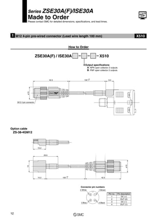 100 9.4
ø15
42.5
+30
0
M12 4 pin connector
15.2 42.5
ø15
14
29.6
100
+30
0
15.2
Series ZSE30A(F)/ISE30A
Made to Order
Please contact SMC for detailed dimensions, specifications, and lead times.
M12 4-pin pre-wired connector (Lead wire length 100 mm)
1
How to Order
ZSE30A(F) / ISE30A X510
Output specifications
A: NPN open collector 2 outputs
B: PNP open collector 2 outputs
Option cable
ZS-38-4GM12
1
2
3 4
Connector pin numbers
Pin no. Pin description
1
2
3
4
DC (+)
OUT (2)
DC (–)
OUT (1)
1 Brown
4 Black
2 White
3 Blue
X510
12
 