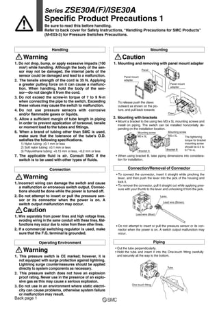 Panel mount
adapter
Panel mount
adapter
Panel
Claw
Mounting screw
M3 x 5L
Bracket B
Lever
Lead wire (Brown)
Lead wire (Blue)
Mounting screw
M3 x 5L
Bracket A
Tube
One-touch fitting
1. Do not drop, bump, or apply excessive impacts (100
m/s2) while handling. Although the body of the sen-
sor may not be damaged, the internal parts of the
sensor could be damaged and lead to a malfunction.
2. The tensile strength of the cord is 35 N. Applying
a greater pulling force on it can cause a malfunc-
tion. When handling, hold the body of the sen-
sor—do not dangle it from the cord.
3. Do not exceed the screw-in torque of 7 to 9 N·m
when connecting the pipe to the switch. Exceeding
these values may cause the switch to malfunction.
4. Do not use pressure sensors with corrosive
and/or flammable gases or liquids.
5. Allow a sufficient margin of tube length in piping
in order to prevent application of torsional, tensile
or moment load to the tubes and fittings.
6. When a brand of tubing other than SMC is used,
make sure that the tolerance of the tube's O.D.
satisfies the following specifications.
1) Nylon tubing: ±0.1 mm or less
2) Soft nylon tubing: ±0.1 mm or less
3) Polyurethane tubing: +0.15 mm or less, –0.2 mm or less
7. The applicable fluid is air. Consult SMC if the
switch is to be used with other types of fluids.
Warning
Handling
1. Incorrect wiring can damage the switch and cause
a malfunction or erroneous switch output. Connec-
tions should be done while the power is turned off.
2. Do not attempt to insert or pull the pressure sen-
sor or its connector when the power is on. A
switch output malfunction may occur.
Connection
Warning
1. Wire separately from power lines and high voltage lines,
avoiding wiring in the same conduit with these lines. Mal-
functions may occur due to noise from these other lines.
2. If a commercial switching regulator is used, make
sure that the F.G. terminal is grounded.
Caution
1. This pressure switch is CE marked; however, it is
not equipped with surge protection against lightning.
Lightning surge countermeasures should be applied
directly to system components as necessary.
2. This pressure switch does not have an explosion
proof rating. Never use in the presence of an explo-
sive gas as this may cause a serious explosion.
3. Do not use in an environment where static electri-
city can cause problems, otherwise system failure
or malfunction may result.
Operating Environment
Warning
1. Mounting and removing with panel mount adapter
2. Mounting with brackets
• Mount a bracket to the using two M3 x 5L mounting screws and
install on piping. The switch can be installed horizontally de-
pending on the installation location.
To release push the claws
outward as shown on the pic-
ture, and pull back towards
Caution
Mounting
• To connect the connector, insert it straight while pinching the
lever, and then push the lever into the jack of the housing and
lock it.
• To remove the connector, pull it straight out while applying pres-
sure with your thumb to the lever and unhooking it from the jack.
• When using bracket B, take piping dimensions into considera-
tion for installation.
• Do not attempt to insert or pull the pressure sensor or its con-
nector when the power is on. A switch output malfunction may
occur.
Connection/Removal of Connector
• Cut the tube perpendicularly.
• Hold the tube and insert it into the One-touch fitting carefully
and securely all the way to the bottom.
Piping
The tightening
torque for bracket
mounting screw
should be 0.5 to
0.7 N·m.
Series ZSE30A(F)/ISE30A
Specific Product Precautions 1
Be sure to read this before handling.
Refer to back cover for Safety Instructions, “Handling Precautions for SMC Products”
(M-E03-3) for Pressure Switches Precautions.
Back page 1
 