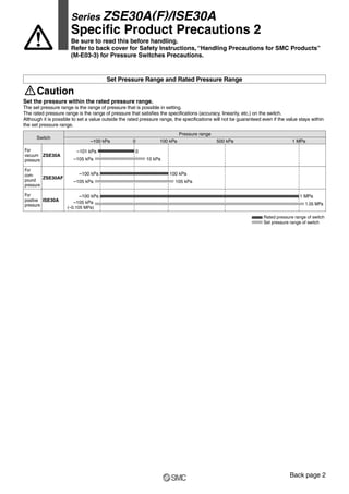 Set the pressure within the rated pressure range.
The set pressure range is the range of pressure that is possible in setting.
The rated pressure range is the range of pressure that satisfies the specifications (accuracy, linearity, etc.) on the switch.
Although it is possible to set a value outside the rated pressure range, the specifications will not be guaranteed even if the value stays within
the set pressure range.
Caution
Set Pressure Range and Rated Pressure Range
Rated pressure range of switch
Set pressure range of switch
Switch
–100 kPa 0 100 kPa 500 kPa 1 MPa
Pressure range
ZSE30AF
ISE30A
–100 kPa
–105 kPa
100 kPa
105 kPa
For
com-
pound
pressure
For
positive
pressure
For
vacuum
pressure
ZSE30A
–101 kPa
–105 kPa
0
10 kPa
1 MPa
–105 kPa
(–0.105 MPa)
1.05 MPa
–100 kPa
Series ZSE30A(F)/ISE30A
Specific Product Precautions 2
Be sure to read this before handling.
Refer to back cover for Safety Instructions, “Handling Precautions for SMC Products”
(M-E03-3) for Pressure Switches Precautions.
Back page 2
 