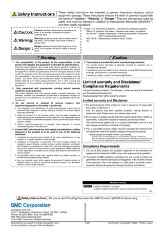 Akihabara UDX 15F,
4-14-1, Sotokanda, Chiyoda-ku, Tokyo 101-0021, JAPAN
Phone: 03-5207-8249 Fax: 03-5298-5362
URL http://www.smcworld.com
© 2010 SMC Corporation All Rights Reserved
Specifications are subject to change without prior notice
and any obligation on the part of the manufacturer.
1st printing LY printing OZ 7150SZ Printed in Japan.
D-DN
Safety Instructions Be sure to read “Handling Precautions for SMC Products” (M-E03-3) before using.
1. The compatibility of the product is the responsibility of the
person who designs the equipment or decides its specifications.
Since the product specified here is used under various operating conditions, its
compatibility with specific equipment must be decided by the person who designs
the equipment or decides its specifications based on necessary analysis and test
results. The expected performance and safety assurance of the equipment will be
the responsibility of the person who has determined its compatibility with the
product. This person should also continuously review all specifications of the
product referring to its latest catalog information, with a view to giving due
consideration to any possibility of equipment failure when configuring the
equipment.
2. Only personnel with appropriate training should operate
machinery and equipment.
The product specified here may become unsafe if handled incorrectly. The
assembly, operation and maintenance of machines or equipment including our
products must be performed by an operator who is appropriately trained and
experienced.
3. Do not service or attempt to remove product and
machinery/equipment until safety is confirmed.
1. The inspection and maintenance of machinery/equipment should only be
performed after measures to prevent falling or runaway of the driven objects
have been confirmed.
2. When the product is to be removed, confirm that the safety measures as
mentioned above are implemented and the power from any appropriate source
is cut, and read and understand the specific product precautions of all relevant
products carefully.
3. Before machinery/equipment is restarted, take measures to prevent
unexpected operation and malfunction.
4. Contact SMC beforehand and take special consideration of safety
measures if the product is to be used in any of the following
conditions.
1. Conditions and environments outside of the given specifications, or use
outdoors or in a place exposed to direct sunlight.
2. Installation on equipment in conjunction with atomic energy, railways, air
navigation, space, shipping, vehicles, military, medical treatment, combustion
and recreation, or equipment in contact with food and beverages, emergency
stop circuits, clutch and brake circuits in press applications, safety equipment
or other applications unsuitable for the standard specifications described in the
product catalog.
3. An application which could have negative effects on people, property, or
animals requiring special safety analysis.
4. Use in an interlock circuit, which requires the provision of double interlock for
possible failure by using a mechanical protective function, and periodical
checks to confirm proper operation.
Warning
Limited warranty and Disclaimer/
Compliance Requirements
The product used is subject to the following “Limited warranty and Disclaimer”
and “Compliance Requirements”.
Read and accept them before using the product.
1. The product is provided for use in manufacturing industries.
The product herein described is basically provided for peaceful use in
manufacturing industries.
If considering using the product in other industries, consult SMC beforehand and
exchange specifications or a contract if necessary.
If anything is unclear, contact your nearest sales branch.
Caution
Limited warranty and Disclaimer
1.The warranty period of the product is 1 year in service or 1.5 years after
the product is delivered.∗2)
Also, the product may have specified durability, running distance or
replacement parts. Please consult your nearest sales branch.
2. For any failure or damage reported within the warranty period which is clearly our
responsibility, a replacement product or necessary parts will be provided.
This limited warranty applies only to our product independently, and not to any
other damage incurred due to the failure of the product.
3. Prior to using SMC products, please read and understand the warranty terms
and disclaimers noted in the specified catalog for the particular products.
∗2) Vacuum pads are excluded from this 1 year warranty.
A vacuum pad is a consumable part, so it is warranted for a year after it is delivered.
Also, even within the warranty period, the wear of a product due to the use of the vacuum pad
or failure due to the deterioration of rubber material are not covered by the limited warranty.
Compliance Requirements
1. The use of SMC products with production equipment for the manufacture of
weapons of mass destruction (WMD) or any other weapon is strictly prohibited.
2. The exports of SMC products or technology from one country to another are
governed by the relevant security laws and regulations of the countries involved
in the transaction. Prior to the shipment of a SMC product to another country,
assure that all local rules governing that export are known and followed.
These safety instructions are intended to prevent hazardous situations and/or
equipment damage. These instructions indicate the level of potential hazard with
the labels of “Caution,” “Warning” or “Danger.” They are all important notes for
safety and must be followed in addition to International Standards (ISO/IEC)∗1),
and other safety regulations.
∗1) ISO 4414: Pneumatic fluid power – General rules relating to systems.
ISO 4413: Hydraulic fluid power – General rules relating to systems.
IEC 60204-1: Safety of machinery – Electrical equipment of machines.
(Part 1: General requirements)
ISO 10218-1: Manipulating industrial robots - Safety.
etc.
Caution indicates a hazard with a low level of risk
which, if not avoided, could result in minor or
moderate injury.
Warning indicates a hazard with a medium level of
risk which, if not avoided, could result in death or
serious injury.
Caution:
Warning:
Danger :
Danger indicates a hazard with a high level of risk
which, if not avoided, will result in death or serious
injury.
Safety Instructions
∗ Addition of Bracket C to options.
∗ Addition of Made to Order (M12 4-pin pre-wired connector (X510)).
OZ
Revision history
Edition B
 